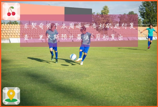 东契奇将于本周返回洛杉矶进行复查，里夫斯预计最快5月初复出