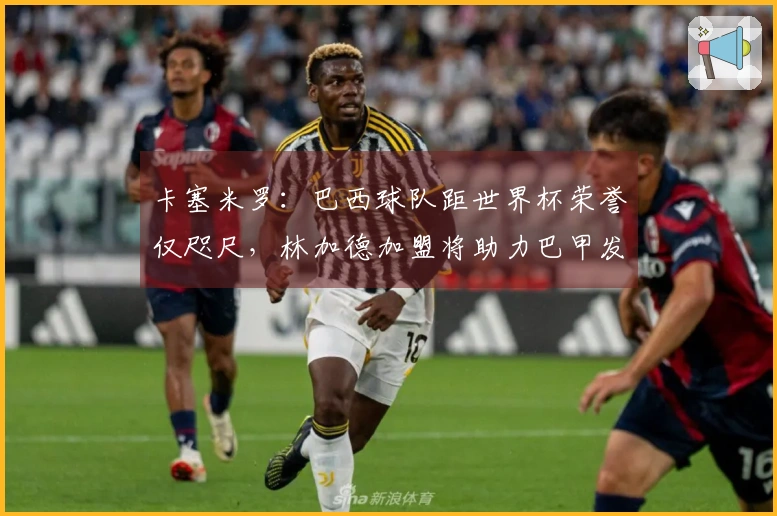 卡塞米罗：巴西球队距世界杯荣誉仅咫尺，林加德加盟将助力巴甲发展