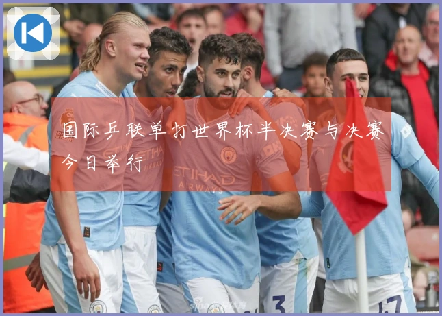 国际乒联单打世界杯半决赛与决赛今日举行