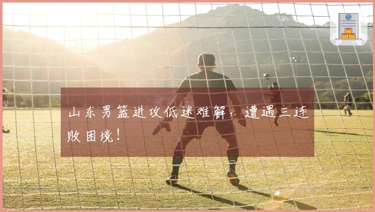 山东男篮进攻低迷难解，遭遇三连败困境！