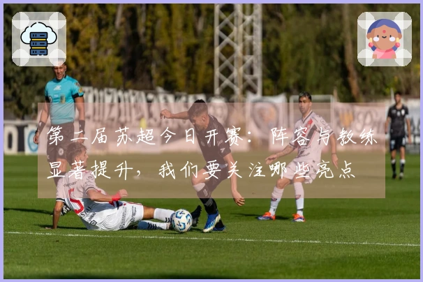 第二届苏超今日开赛：阵容与教练显著提升，我们要关注哪些亮点