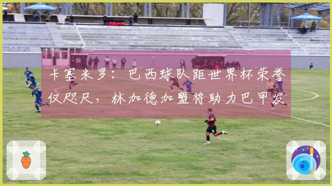 卡塞米罗：巴西球队距世界杯荣誉仅咫尺，林加德加盟将助力巴甲发展